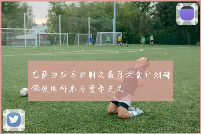 巴萨为亚马尔制定斋月饮食计划确保夜间补水与营养充足