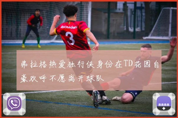 弗拉格热爱独行侠身份在TD花园自豪欢呼不愿离开球队