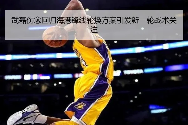 武磊伤愈回归海港锋线轮换方案引发新一轮战术关注