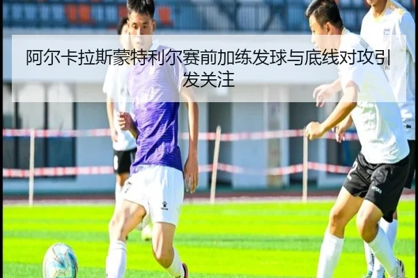 阿尔卡拉斯蒙特利尔赛前加练发球与底线对攻引发关注