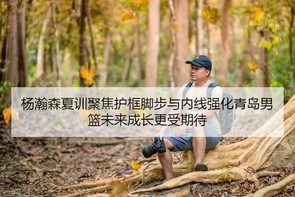 杨瀚森夏训聚焦护框脚步与内线强化青岛男篮未来成长更受期待