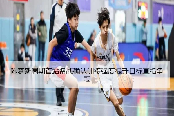 陈梦新周期首站备战确认训练强度提升目标直指争冠